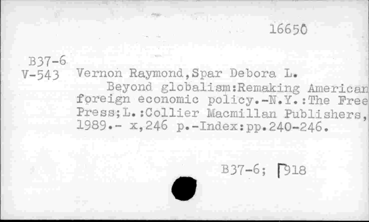 ﻿I665O
В37-6
V-543
Vernon Raymond,Spar Debora L.
Beyond globalism:Remaking American foreign economic policy.-N.Y.: The Free Press;L.:Collier Macmillan Publishers, 1989»- x,246 p.-Index:pp.240-246.
B37-6; P18